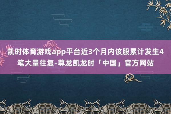 凯时体育游戏app平台近3个月内该股累计发生4笔大量往复-尊龙凯龙时「中国」官方网站