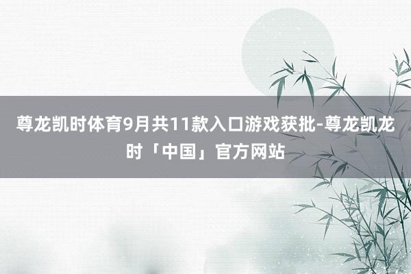 尊龙凯时体育9月共11款入口游戏获批-尊龙凯龙时「中国」官方网站