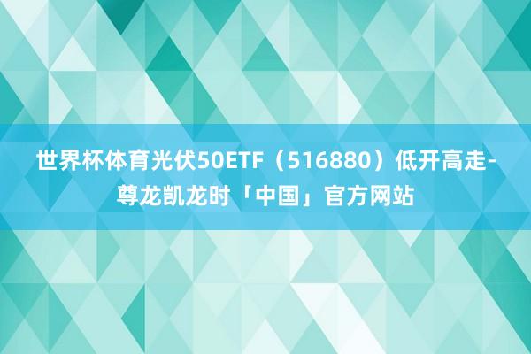世界杯体育光伏50ETF（516880）低开高走-尊龙凯龙时「中国」官方网站