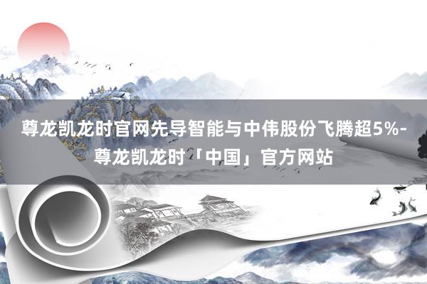 尊龙凯龙时官网先导智能与中伟股份飞腾超5%-尊龙凯龙时「中国」官方网站