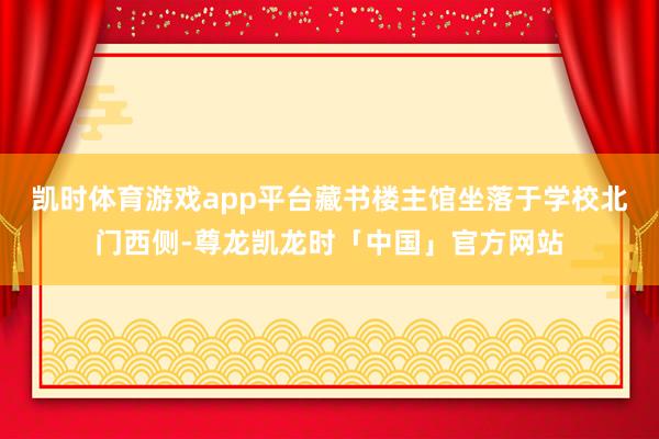 凯时体育游戏app平台藏书楼主馆坐落于学校北门西侧-尊龙凯龙时「中国」官方网站