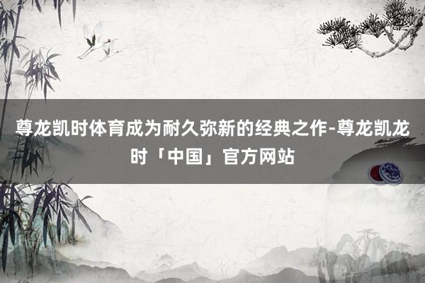 尊龙凯时体育成为耐久弥新的经典之作-尊龙凯龙时「中国」官方网站
