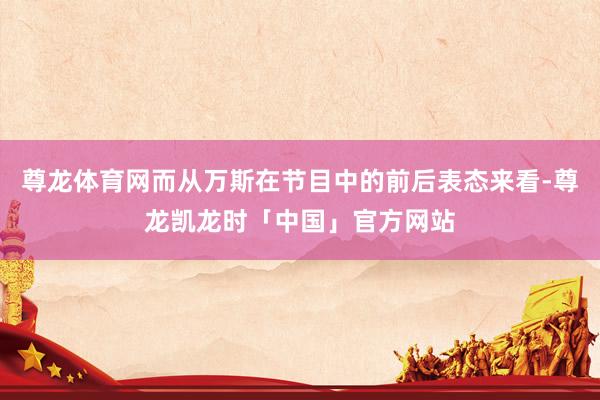 尊龙体育网而从万斯在节目中的前后表态来看-尊龙凯龙时「中国」官方网站