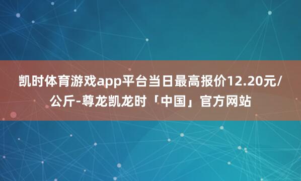 凯时体育游戏app平台当日最高报价12.20元/公斤-尊龙凯龙时「中国」官方网站