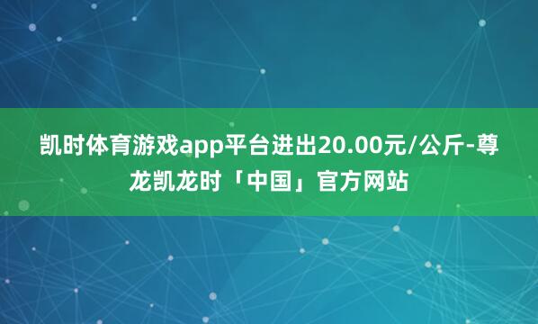 凯时体育游戏app平台进出20.00元/公斤-尊龙凯龙时「中国」官方网站