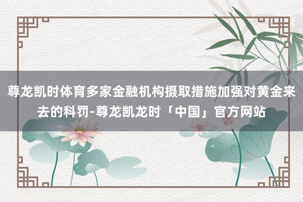 尊龙凯时体育多家金融机构摄取措施加强对黄金来去的科罚-尊龙凯龙时「中国」官方网站