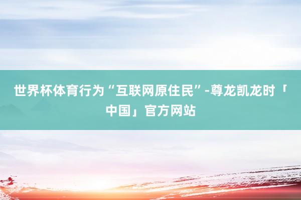 世界杯体育行为“互联网原住民”-尊龙凯龙时「中国」官方网站