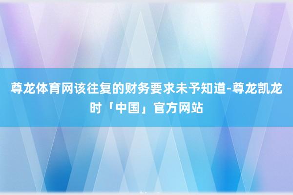尊龙体育网该往复的财务要求未予知道-尊龙凯龙时「中国」官方网站