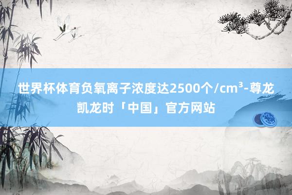 世界杯体育负氧离子浓度达2500个/cm³-尊龙凯龙时「中国」官方网站
