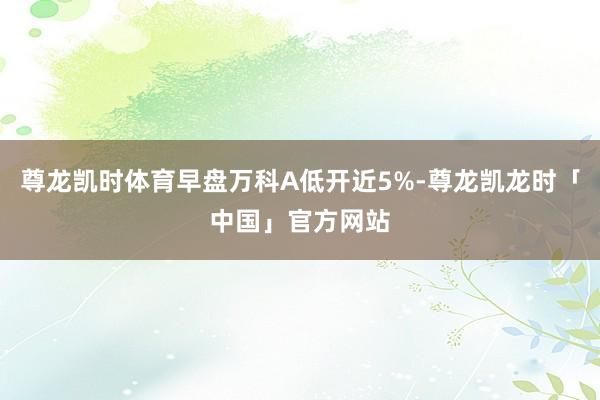 尊龙凯时体育早盘万科A低开近5%-尊龙凯龙时「中国」官方网站