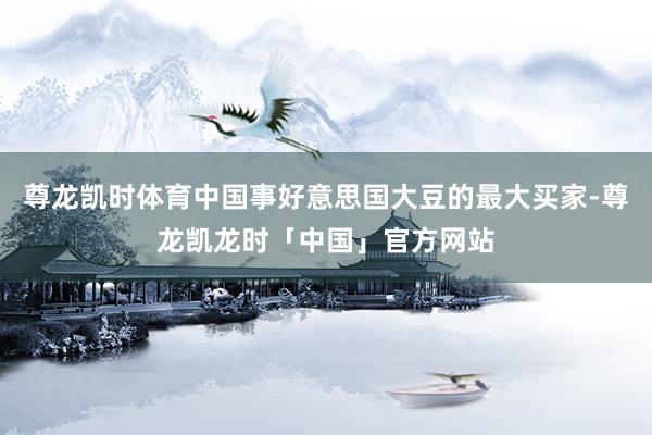 尊龙凯时体育中国事好意思国大豆的最大买家-尊龙凯龙时「中国」官方网站