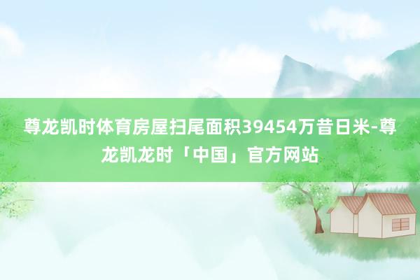 尊龙凯时体育房屋扫尾面积39454万昔日米-尊龙凯龙时「中国」官方网站